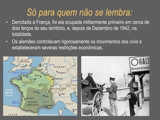 Só para quem não se lembra: Derrotada a França, foi ela ocupada militarmente primeiro em cerca de dois terços do seu território, e, depois de Dezembro de 1942, na totalidade.  Os alemães controlavam rigorosamente os movimentos dos civis e estabeleceram severas restrições económicas.  