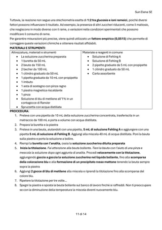 Sun Elena 5E
11 di 14
Tuttavia, la reazione non segue una stechiometria esatta di 1:2 tra glucosio e ioni rameici, poiché diversi
fattori possono influenzare il risultato. Ad esempio, la presenza di altri zuccheri riducenti, come il maltosio,
che reagiscono in modo diverso con il rame, o variazioni nelle condizioni sperimentali che possono
modificare il consumo di rame.
Per garantire misurazioni più precise, viene quindi utilizzato un fattore empirico (0,0515) che permette di
correggere queste variazioni chimiche e ottenere risultati affidabili.
MATERIALI E STRUMENTI:
Attrezzatura, materiali e strumenti
• La soluzione zuccherina preparata
• 1 buretta da 50 mL
• 2 beute da 150 mL
• 2 becher da 100 mL
• 1 cilindro graduato da 50 mL
• 1 pipetta graduata da 10 mL con propipetta
• 1 imbuto
• 1 asta di sostegno con pinza ragno
• 1 piastra magnetica riscaldante
• 1 pinza
• Soluzione di blu di metilene all’1% in un
contagocce di Ranvier
• Spruzzetta con acqua distillata
Materiale e reagenti in comune
• Soluzione di Fehling A
• Soluzione di Fehling B
• 2 pipette graduate da 5 mL con propipette
• 1 cilindro graduato da 50 mL
• Carta assorbente
PROCEDURA:
1. Preleva con una pipetta da 10 mL della soluzione zuccherina concentrata, trasferiscila in un
matraccio da 100 mL e porta a volume con acqua distillata.
2. Prepara la buretta e la piastra
3. Preleva in una beuta, aiutandoti con una pipetta, 5 mL di soluzione Fehling A e aggiungere con una
pipetta 5 mL di soluzione di Fehling B. Aggiungi alla miscela 40 mL di acqua distillata. Poni la beuta
sulla piastra e porta la soluzione a bollire.
4. Riempi la buretta con l’analita, ossia la soluzione zuccherina diluita preparata
5. Inizia la titolazione. Fai attenzione alla beuta bollente. Tieni la beuta con l’aiuto di una pinza e
mescola la soluzione dopo ogni aggiunta di analita. Procedi velocemente con la titolazione,
aggiungendo goccia a goccia la soluzione zuccherina nel liquido bollente, fino alla scomparsa
della colorazione blu e alla formazione di un precipitato rosso mattone tenendo la beuta sempre
sopra la piastra
6. Aggiungi 2 gocce di blu di metilene alla miscela e riprendi la titolazione fino alla scomparsa del
colore blu.
7. Ripetere la titolazione per tre volte...
8. Spegni la piastra e sposta la beuta bollente sul banco di lavoro finché si raffreddi. Non ti preoccupare
se con la diminuzione della temperatura la miscela diventi nuovamente blu.
 