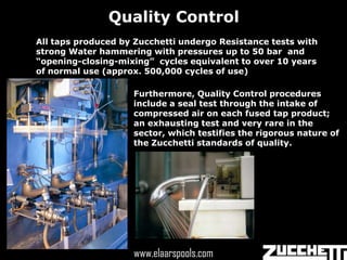 Quality Control
All taps produced by Zucchetti undergo Resistance tests with
strong Water hammering with pressures up to 50 bar and
“opening-closing-mixing” cycles equivalent to over 10 years
of normal use (approx. 500,000 cycles of use)

                    Furthermore, Quality Control procedures
                    include a seal test through the intake of
                    compressed air on each fused tap product;
                    an exhausting test and very rare in the
                    sector, which testifies the rigorous nature of
                    the Zucchetti standards of quality.




                      www.elaarspools.com
                    www.elaarspools.com
 
