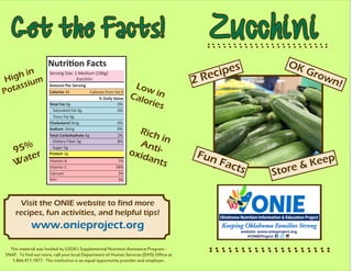 Zucchini
This material was funded by USDA’s Supplemental Nutrition Assistance Program -
SNAP. To find out more, call your local Department of Human Services (DHS) Office at
1.866.411.1877. This institution is an equal opportunity provider and employer.
Get the Facts!
Nutrition Facts
Amount Per Serving
Total Fat 0g 		 0%
% Daily Value
Saturated Fat 0g	 0%
Trans Fat 0g
Cholesterol 0mg		 0%
Sodium 16mg	 0%
Total Carbohydrate 6g	 2%
Dietary Fiber 2g		 8%
Sugar 5g
Protein 2g
Vitamin A
Vitamin C
Calcium
Iron
Serving Size: 1 Medium (196g)
	 Zucchini
Calories 33 Calories from Fat 0
7%
58%
3%
3%
High in
Potassium
95%
Water
Low inCalories
Rich inAnti-oxidants
Visit the ONIE website to find more
recipes, fun activities, and helpful tips!
www.onieproject.org
Fun Facts Store & Keep
2 Recipes OK Grown!
 