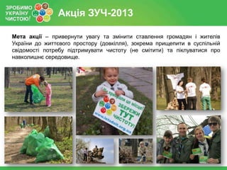 Акція ЗУЧ-2013
Мета акції – привернути увагу та змінити ставлення громадян і жителів
України до життєвого простору (довкілля), зокрема прищепити в суспільній
свідомості потребу підтримувати чистоту (не смітити) та піклуватися про
навколишнє середовище.

 