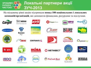Локальні партнери акції
ЗУЧ-2013
На місцевому рівні акцію підтримали понад 100 національних і локальних
компаній/організацій, які допомогли фінансами, ресурсами та послугами.

 