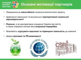 Основні мотивації партнерів
• Приєднання до масштабного соціально-екологічного проекту,
• Здійснення зовнішньої та внутрішньої корпоративної соціальної
відповідальності
• Реальне, а не декларативне очищення України від сміття,
а також сприяння системі його вторинної переробки.
• Можливість згуртувати персонал та підвищити лояльність до компанії
• Широкі рекламні та PR-можливості

 