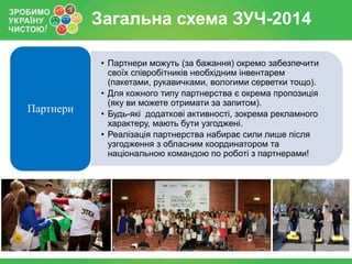 Загальна схема ЗУЧ-2014

Партнери

• Партнери можуть (за бажання) окремо забезпечити
своїх співробітників необхідним інвентарем
(пакетами, рукавичками, вологими серветки тощо).
• Для кожного типу партнерства є окрема пропозиція
(яку ви можете отримати за запитом).
• Будь-які додаткові активності, зокрема рекламного
характеру, мають бути узгоджені.
• Реалізація партнерства набирає сили лише після
узгодження з обласним координатором та
національною командою по роботі з партнерами!

 