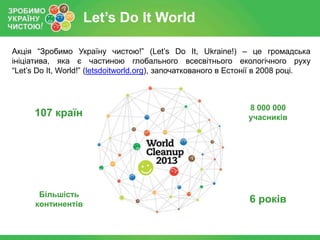 Let’s Do It World
Акція “Зробимо Україну чистою!” (Let’s Do It, Ukraine!) – це громадська
ініціатива, яка є частиною глобального всесвітнього екологічного руху
“Let’s Do It, World!” (letsdoitworld.org), започаткованого в Естонії в 2008 році.

107 країн

8 000 000
учасників

Більшість
континентів

6 років

 