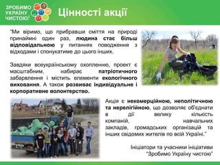 Цінності акції
“Ми віримо, що прибравши сміття на природі
принаймні один раз, людина стає більш
відповідальною у питаннях поводження з
відходами і спонукатиме до цього інших.
Завдяки всеукраїнському охопленню, проект є
масштабним,
набирає
патріотичного
забарвлення і містить елементи екологічного
виховання. А також розвиває індивідуальне і
корпоративне волонтерство.
Акція є некомерційною, неполітичною
та нерелігійною, що дозволяє об'єднати
в
дії
велику
кількість
компаній,
навчальних
закладів, громадських організацій та
інших свідомих жителів по всій Україні.”
Ініціатори та учасники ініціативи
“Зробимо Україну чистою”

 