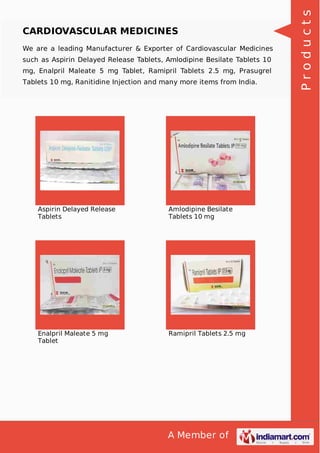 A Member of
CARDIOVASCULAR MEDICINES
We are a leading Manufacturer & Exporter of Cardiovascular Medicines
such as Aspirin Delayed Release Tablets, Amlodipine Besilate Tablets 10
mg, Enalpril Maleate 5 mg Tablet, Ramipril Tablets 2.5 mg, Prasugrel
Tablets 10 mg, Ranitidine Injection and many more items from India.
Aspirin Delayed Release
Tablets
Amlodipine Besilate
Tablets 10 mg
Enalpril Maleate 5 mg
Tablet
Ramipril Tablets 2.5 mg
Products
 