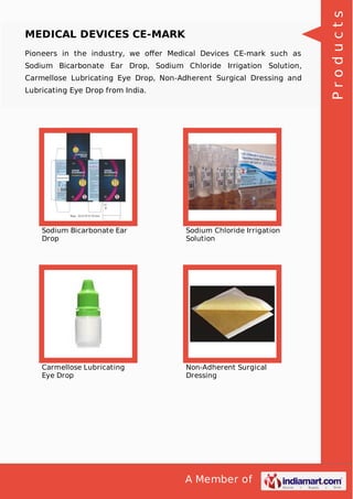 A Member of
MEDICAL DEVICES CE-MARK
Pioneers in the industry, we oﬀer Medical Devices CE-mark such as
Sodium Bicarbonate Ear Drop, Sodium Chloride Irrigation Solution,
Carmellose Lubricating Eye Drop, Non-Adherent Surgical Dressing and
Lubricating Eye Drop from India.
Sodium Bicarbonate Ear
Drop
Sodium Chloride Irrigation
Solution
Carmellose Lubricating
Eye Drop
Non-Adherent Surgical
Dressing
Products
 
