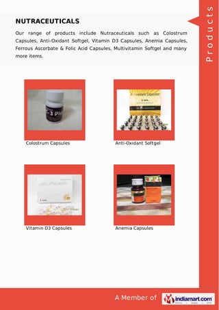A Member of
NUTRACEUTICALS
Our range of products include Nutraceuticals such as Colostrum
Capsules, Anti-Oxidant Softgel, Vitamin D3 Capsules, Anemia Capsules,
Ferrous Ascorbate & Folic Acid Capsules, Multivitamin Softgel and many
more items.
Colostrum Capsules Anti-Oxidant Softgel
Vitamin D3 Capsules Anemia Capsules
Products
 