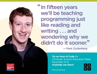 “ In fifteen years
we’ll be teaching
programming just
like reading and
writing . . . and
wondering why we
didn’t do it sooner.”
— Mark Zuckerberg
Try an Hour of Code for
Computer Science Education Week
December 9–15.
Anybody can learn!
http://code.org

 