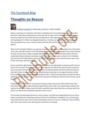  



The Facebook Blog 

Thoughts on Beacon 

          by Mark Zuckerberg on Wednesday, December 5, 2007 at 8:30pm 

About a month ago, we released a new feature called Beacon to try to help people share information 
with their friends about things they do on the web. We've made a lot of mistakes building this feature, 
but we've made even more with how we've handled them. We simply did a bad job with this release, 
and I apologize for it. While I am disappointed with our mistakes, we appreciate all the feedback we 
have received from our users. I'd like to discuss what we have learned and how we have improved 
Beacon. 
 
When we first thought of Beacon, our goal was to build a simple product to let people share information 
across sites with their friends. It had to be lightweight so it wouldn't get in people's way as they browsed 
the web, but also clear enough so people would be able to easily control what they shared. We were 
excited about Beacon because we believe a lot of information people want to share isn't on Facebook, 
and if we found the right balance, Beacon would give people an easy and controlled way to share more 
of that information with their friends.  
 
But we missed the right balance. At first we tried to make it very lightweight so people wouldn't have to 
touch it for it to work. The problem with our initial approach of making it an opt‐out system instead of 
opt‐in was that if someone forgot to decline to share something, Beacon still went ahead and shared it 
with their friends. It took us too long after people started contacting us to change the product so that 
users had to explicitly approve what they wanted to share. Instead of acting quickly, we took too long to 
decide on the right solution. I'm not proud of the way we've handled this situation and I know we can do 
better. 
 
Facebook has succeeded so far in part because it gives people control over what and how they share 
information. This is what makes Facebook a good utility, and in order to be a good feature, Beacon also 
needs to do the same. People need to be able to explicitly choose what they share, and they need to be 
able to turn Beacon off completely if they don't want to use it. 
 
This has been the philosophy behind our recent changes. Last week we changed Beacon to be an opt‐in 
system, and today we're releasing a privacy control to turn off Beacon completely. You can find it here. 
If you select that you don't want to share some Beacon actions or if you turn off Beacon, then Facebook 
won't store those actions even when partners send them to Facebook. 
 


 
 