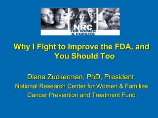 Why I Fight to Improve the FDA, and
          You Should Too

    Diana Zuckerman, PhD, President
National Research Center for Women & Families
    Cancer Prevention and Treatment Fund
 