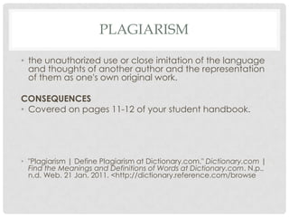 plagiarismthe unauthorized use or close imitation of the language and thoughts of another author and the representation of them as one's own original work.CONSEQUENCESCovered on pages 11-12 of your student handbook."Plagiarism | Define Plagiarism at Dictionary.com." Dictionary.com | Find the Meanings and Definitions of Words at Dictionary.com. N.p., n.d. Web. 21 Jan. 2011. <http://dictionary.reference.com/browse