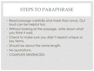 Steps to paraphraseRead passage carefully and more than once. Out loud can be helpful too.Without looking at the passage, write down what you think it said.Check to make sure you didn’t repeat unique or key terms.Should be about the same length.No quotations.COMPLETE SENTENCES!!
