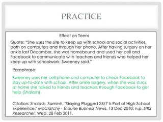 practiceEffect on TeensQuote: “She uses the site to keep up with school and social activities, both on computers and through her phone. After having surgery on her ankle last December, she was homebound and used her cell and Facebook to communicate with teachers and friends who helped her keep up with schoolwork, Sweeney said.”Paraphrase: Sweeney uses her cell phone and computer to check Facebook to stay up-to-date with school. After ankle surgery, when she was stuck at home she talked to friends and teachers through Facebook to get help (Shalash).Citation: Shalash, Samieh. "Staying Plugged 24/7 Is Part of High School Experience." McClatchy - Tribune Business News. 13 Dec 2010: n.p. SIRS Researcher. Web. 28 Feb 2011.