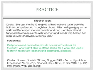 practiceEffect on TeensQuote: “She uses the site to keep up with school and social activities, both on computers and through her phone. After having surgery on her ankle last December, she was homebound and used her cell and Facebook to communicate with teachers and friends who helped her keep up with schoolwork, Sweeney said.”Paraphrase: Cell phones and computers provide access to Facebook for Sweeney, who wasn’t able to attend school for a while. She used it to stay in touch with teachers and classmates. (Shalash).Citation: Shalash, Samieh. "Staying Plugged 24/7 Is Part of High School Experience." McClatchy - Tribune Business News. 13 Dec 2010: n.p. SIRS Researcher. Web. 28 Feb 2011.