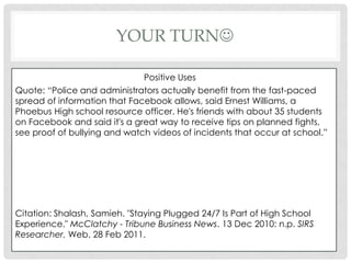 Your turnPositive UsesQuote: “Police and administrators actually benefit from the fast-paced spread of information that Facebook allows, said Ernest Williams, a Phoebus High school resource officer. He's friends with about 35 students on Facebook and said it's a great way to receive tips on planned fights, see proof of bullying and watch videos of incidents that occur at school.”Citation: Shalash, Samieh. "Staying Plugged 24/7 Is Part of High School Experience." McClatchy - Tribune Business News. 13 Dec 2010: n.p. SIRS Researcher. Web. 28 Feb 2011.