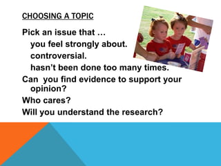 Choosing a topicPick an issue that …you feel strongly about.	controversial.	hasn’t been done too many times.Can  you find evidence to support your opinion?Who cares?Will you understand the research?