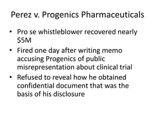 Perez v. Progenics Pharmaceuticals
• Pro se whistleblower recovered nearly
$5M
• Fired one day after writing memo
accusing Progenics of public
misrepresentation about clinical trial
• Refused to reveal how he obtained
confidential document that was the
basis of his disclosure
 