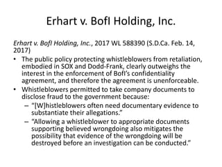 Erhart v. BofI Holding, Inc.
Erhart v. BofI Holding, Inc., 2017 WL 588390 (S.D.Ca. Feb. 14,
2017)
• The public policy protecting whistleblowers from retaliation,
embodied in SOX and Dodd-Frank, clearly outweighs the
interest in the enforcement of BofI’s confidentiality
agreement, and therefore the agreement is unenforceable.
• Whistleblowers permitted to take company documents to
disclose fraud to the government because:
– “[W]histleblowers often need documentary evidence to
substantiate their allegations.”
– “Allowing a whistleblower to appropriate documents
supporting believed wrongdoing also mitigates the
possibility that evidence of the wrongdoing will be
destroyed before an investigation can be conducted.”
 