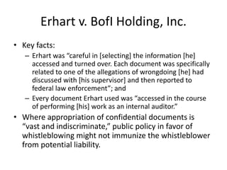 Erhart v. BofI Holding, Inc.
• Key facts:
– Erhart was “careful in [selecting] the information [he]
accessed and turned over. Each document was specifically
related to one of the allegations of wrongdoing [he] had
discussed with [his supervisor] and then reported to
federal law enforcement”; and
– Every document Erhart used was “accessed in the course
of performing [his] work as an internal auditor.”
• Where appropriation of confidential documents is
“vast and indiscriminate,” public policy in favor of
whistleblowing might not immunize the whistleblower
from potential liability.
 
