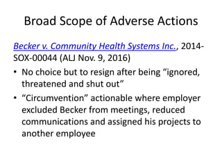 Broad Scope of Adverse Actions
Becker v. Community Health Systems Inc., 2014-
SOX-00044 (ALJ Nov. 9, 2016)
• No choice but to resign after being “ignored,
threatened and shut out”
• “Circumvention” actionable where employer
excluded Becker from meetings, reduced
communications and assigned his projects to
another employee
 