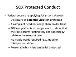 SOX Protected Conduct
• Federal courts are applying Sylvester v. Parexel:
– Disclosure of potential violation protected
– A complaint need not allege shareholder fraud
– SOX complainants no longer need to show that
their disclosures “definitively and specifically”
relate to the relevant laws
– No magic words required (e.g., fraud or
misrepresentation)
– Reasonable but mistaken belief protected
 