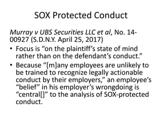 SOX Protected Conduct
Murray v UBS Securities LLC et al, No. 14-
00927 (S.D.N.Y. April 25, 2017)
• Focus is “on the plaintiff’s state of mind
rather than on the defendant’s conduct.”
• Because “[m]any employees are unlikely to
be trained to recognize legally actionable
conduct by their employers,” an employee’s
“belief” in his employer’s wrongdoing is
“central[]” to the analysis of SOX-protected
conduct.
 