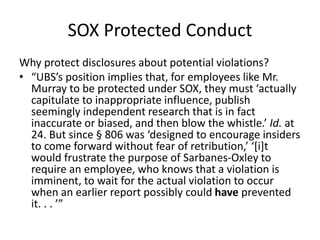 SOX Protected Conduct
Why protect disclosures about potential violations?
• “UBS’s position implies that, for employees like Mr.
Murray to be protected under SOX, they must ‘actually
capitulate to inappropriate influence, publish
seemingly independent research that is in fact
inaccurate or biased, and then blow the whistle.’ Id. at
24. But since § 806 was ‘designed to encourage insiders
to come forward without fear of retribution,’ ‘[i]t
would frustrate the purpose of Sarbanes-Oxley to
require an employee, who knows that a violation is
imminent, to wait for the actual violation to occur
when an earlier report possibly could have prevented
it. . . ’”
 