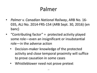 Palmer
• Palmer v. Canadian National Railway, ARB No. 16-
035, ALJ No. 2014-FRS-154 (ARB Sept. 30, 2016) (en
banc)
• “Contributing factor” = protected activity played
some role—even an insignificant or insubstantial
role—in the adverse action
• Decision-maker knowledge of the protected
activity and close temporal proximity will suffice
to prove causation in some cases
• Whistleblower need not prove pretext
24
 