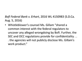 BofI Federal Bank v. Erhart, 2016 WL 4150983 (S.D.Ca.
Aug. 5, 2016)
• Whistleblower’s counsel Ms. Gillam “shared a
common interest with the federal regulators to
uncover any alleged wrongdoing by BofI. Further, the
SEC and OCC regulations provide for confidentiality . .
. the agencies will not publicly disclose Ms. Gillam's
work product.”
 
