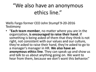 “We also have an anonymous
ethics line.”
Wells Fargo former CEO John Stumpf 9-20-2016
Testimony
• “Each team member, no matter where you are in the
organization, is encouraged to raise their hand. If
something is being asked of them that they think is not
right, not consistent with our values and our culture,
they're asked to raise their hand, they're asked to go to
a manager's manager in HR. We also have an
anonymous ethics line. They can speak up and show us
and talk to us about anything going on. We want to
hear from them, because we don't want this behavior.”
 