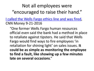 Not all employees were
“encouraged to raise their hand.”
I called the Wells Fargo ethics line and was fired,
CNN Money 9-21-2016
“One former Wells Fargo human resources
official even said the bank had a method in place
to retaliate against tipsters. He said that Wells
Fargo would find ways to fire employees ‘in
retaliation for shining light’ on sales issues. It
could be as simple as monitoring the employee
to find a fault, like showing up a few minutes
late on several occasions.”
 