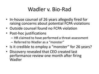 Wadler v. Bio-Rad
• In-house counsel of 26 years allegedly fired for
raising concerns about potential FCPA violations
• Outside counsel found no FCPA violation
• Post-hoc justifications
– HR claimed to have performed a threat assessment
– Referred to Wadler as a “monster”
• Is it credible to employ a “monster” for 26 years?
• Discovery revealed that CEO created last
performance review one month after firing
Wadler
 