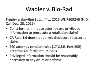 Wadler v. Bio-Rad
Wadler v. Bio–Rad Labs., Inc., 2016 WL 7369246 (N.D.
Cal. Dec. 20, 2016)
• Can a former in-house attorney use privileged
information to prosecute a retaliation claim?
• CA Rule 1.6 does not permit disclosure to assert a
claim
• SEC attorney conduct rules (17 C.F.R. Part 205)
preempt California ethics rules
• Privileged information should be reasonably
necessary to any claim or defense
 