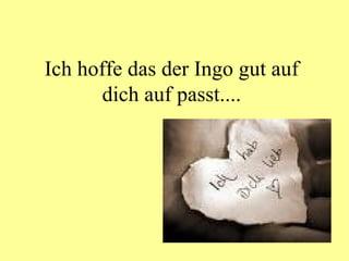 Ich hoffe das der Ingo gut auf dich auf passt.... 