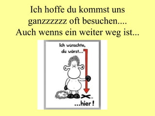 Ich hoffe du kommst uns ganzzzzzz oft besuchen.... Auch wenns ein weiter weg ist... 