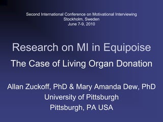 Second International Conference on Motivational Interviewing Stockholm, Sweden June 7-9, 2010 Research on MI in Equipoise The Case of Living Organ Donation Allan Zuckoff, PhD & Mary Amanda Dew, PhD University of Pittsburgh Pittsburgh, PA USA 