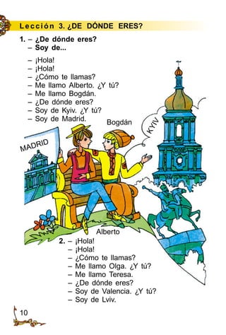 10
Le cción 3. ¿DE DÓNDE ERES?
1. – ¿De dónde eres?
– Soy de...
– ¡Hola!
– ¡Hola!
– ¿Cómo te llamas?
– Me llamo Alberto. ¿Y tú?
– Me llamo Bogdán.
– ¿De dónde eres?
– Soy de Kyiv. ¿Y tú?
– Soy de Madrid.
2. – ¡Hola!
– ¡Hola!
– ¿Cómo te llamas?
– Me llamo Olga. ¿Y tú?
– Me llamo Teresa.
– ¿De dónde eres?
– Soy de Valencia. ¿Y tú?
– Soy de Lviv.
MADRID
KYIV
Alberto
Bogdán
 