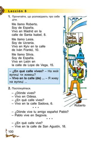 100
Lección 6
1.	 Прочитайте, що розповідають про себе
діти.
Me llamo Roberto.
Soy de España.
Vivo en Madrid en la
calle de Santa Isabel, 8.
Me llamo Lesia.
Soy de Ucrania.
Vivo en Kyiv en la calle
de Iván Frankó, 10.
Me llamo Silvia.
Soy de España.
Vivo en León en
la calle de Lope de Vega, 15.
– ¿En qué calle vives? – На якій
вулиці ти живеш?
– Vivo en la calle (de) ... – Я живу
на вулиці ...
2. Поспілкуйтеся.
– ¿Dónde vives?
– Vivo en Odesa.
– ¿En qué calle vives?
– Vivo en la calle Sadova, 6.
* * *
– ¿Dónde vive tu amigo español Pablo?
– Pablo vive en Segovia.
* * *
– ¿En qué calle vive?
– Vive en la calle de San Agustín, 18.
Roberto
 