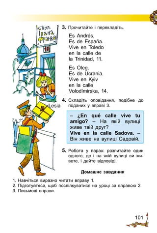 101
3. Прочитайте і перекладіть.
Es Andrés.
Es de España.
Vive en Toledo
en la calle de
la Trinidad, 11.
Es Oleg.
Es de Ucrania.
Vive en Kyiv
en la calle
Volodímirska, 14.
4.	 Складіть оповідання, подібне до
поданих у вправі 3.
5.	 Робота у парах: розпитайте один
одного, де і на якій вулиці ви жи­
вете, і дайте відповіді.
Домашнє завдання
1.	Навчіться виразно читати вправу 1.
2.	Підготуйтеся, щоб поспіл­куватися на уроці за вправою 2.
3.	Письмові вправи.
Lesia
– ¿En qué calle vive tu
amigo? – На якій вулиці
живе твій друг?
Vive en la calle Sadova. –
Він живе на вулиці Садовій.
 