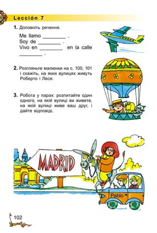 102
Lección 7
1. Доповніть речення.
Me llamo ________ .
Soy de ________ .
Vivo en ________ en la calle
________ .
2. Розгляньте малюнки на с. 100, 101
і скажіть, на яких вулицях живуть
Роберто і Леся.
3.	 Робота у парах: розпитайте один
одного, на якій вулиці ви живете,
на якій вулиці живе ваш друг, і
дайте відповіді.
Pablo
 