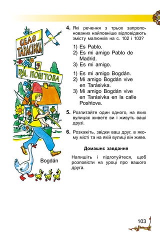 103
4.	 Які речення з трьох за­про­по­
нованих найповніше від­повідають
змісту малюнків на с. 102 і 103?
1) Es Pablo.
2) Es mi amigo Pablo de
Madrid.
3) Es mi amigo.
1) Es mi amigo Bogdán.
2) Mi amigo Bogdán vive
en Tarásivka.
3) Mi amigo Bogdán vive
en Tarásivka en la calle
Poshtova.
5.	 Розпитайте один одного, на яких
вулицях живете ви і живуть ваші
друзі.
6.	 Розкажіть, звідки ваш друг, в яко­
му місті та на якій вулиці він живе.
Домашнє завдання
	 Напишіть і підготуйтеся, щоб
розповісти на уроці про вашого
друга.
Bogdán
 