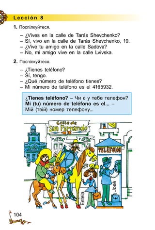 104
Lección 8
1. Поспілкуйтеся.
– ¿Vives en la calle de Tarás Shevchenko?
– Sí, vivo en la calle de Tarás Shevchenko, 19.
– ¿Vive tu amigo en la calle Sadova?
– No, mi amigo vive en la calle Lvivska.
2. Поспілкуйтеся.
– ¿Tienes teléfono?
– Sí, tengo.
– ¿Qué número de teléfono tienes?
– Mi número de teléfono es el 4165932.
José
Estela
¿Tienes teléfono? – Чи є у тебе телефон?
Mi (tu) número de teléfono es el... –
Мій (твій) номер телефону...
 