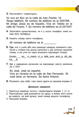 105
3. Прочитайте і перекладіть.
Yo vivo en Kyiv en la calle de Iván Frankó, 14.
Tengo teléfono. Mi número de teléfono es el 2251789.
Mi amigo Jesús es de España. Vive en Toledo en la
calle de Vicario, 7. Su número de teléfono es el 2211347.
4. 	Запитайте однокласника, чи є у нього телефон, який но­
мер його телефону.
5. Назвіть номер свого телефону.
Mi número de teléfono es el ________ .
6. Гра: хто з учнів або яка команда швидше за­повнить про­
пуски у словах (на дошці написано у дві колонки однакові
слова, в які учні по черзі вписують відповідні літери).
Ucran_ _, so_, n_mero, vi_o, telé_ono, ami_a, dó_de,
ca_ _e.
7. 	Що у наведених реченнях не відповідає змісту малюнка
на с. 104?
Es José. José es español.
Vive en Ucrania en la calle de San Fernando, 16.
José tiene un hermano. Se llama Antonio.
8. Розкажіть про себе і про свого друга за зразком вправи 3.
Домашнє завдання
1.	Навчіться виразно читати і перекладати вправи 1, 2 і 3.
2.	Підготуйтеся, щоб розповісти на уроці, в якому місті (селі)
ви живете, на якій вулиці, який номер вашого телефону.
3.	Письмові вправи.
 