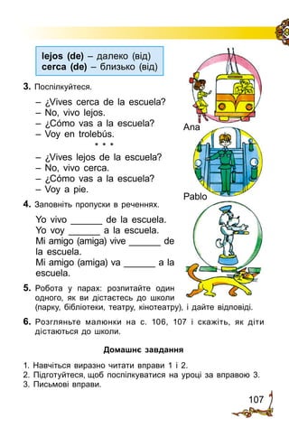 107
3. Поспілкуйтеся.
– ¿Vives cerca de la escuela?
– No, vivo lejos.
– ¿Cómo vas a la escuela?
– Voy en trolebús.
* * *
– ¿Vives lejos de la escuela?
– No, vivo cerca.
– ¿Cómo vas a la escuela?
– Voy a pie.
4. Заповніть пропуски в реченнях.
Yo vivo ______ de la escuela.
Yo voy ______ a la escuela.
Mi amigo (amiga) vive ______ de
la escuela.
Mi amigo (amiga) va ______ a la
escuela.
5.	 Робота у парах: розпитайте один
одного, як ви дістаєтесь до школи
(парку, бі­б­ліотеки, театру, кіно­театру), і дай­­те відповіді.
6.	 Розгляньте малюнки на с. 106, 107 і скажіть, як діти
дістаються до школи.
Домашнє завдання
1.	Навчіться виразно читати вправи 1 і 2.
2. Підготуйтеся, щоб поспілку­ва­тися на уроці за вправою 3.
3. Письмові вправи.
Ana
Pablo
lejos (de) – далеко (від)
cerca (de) – близько (від)
 
