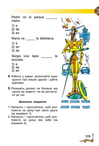 109
Pedro va al parque ______
metro.
1) a
2) de
3) en
María va _____ la biblio­teca.
1) a
2) en
3) de
Sergio vive lejos ______ la
escuela.
1) a
2) de
3) en
4. Робота у парах: розпитайте один
одного про ваших друзів і дайте
відповіді.
5. Розкажіть, далеко чи близько від
школи ви живете і як ви дістаєте­
ся до неї.
Домашнє завдання
1. Напишіть і підготуйтеся, щоб роз­
повісти на уроці про свого друга
(за вправою 1).
2. Напишіть і підготуйтеся, щоб роз­
повісти на уроці про себе (за
вправою 5).
 