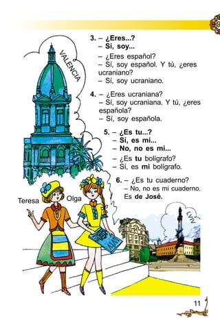 11
3. – ¿Eres...?
– Sí, soy...
– ¿Eres español?
– Sí, soy español. Y tú, ¿eres
ucraniano?
– Sí, soy ucraniano.
4. – ¿Eres ucraniana?
– Sí, soy ucraniana. Y tú, ¿eres
española?
– Sí, soy española.
5. – ¿Es tu...?
– Sí, es mi...
– No, no es mi...
– ¿Es tu bolígrafo?
– Sí, es mi bolígrafo.
6. – ¿Es tu cuaderno?
– No, no es mi cuaderno.
Es de José.
VALENCIA
Teresa Olga
LVIV
 