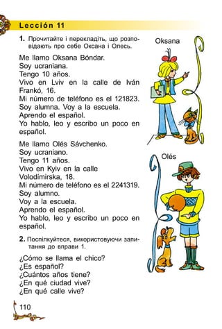 110
Lección 11
1.	 Прочитайте і перекладіть, що розпо­
відають про себе Оксана і Олесь.
Me llamo Oksana Bóndar.
Soy ucraniana.
Tengo 10 años.
Vivo en Lviv en la calle de Iván
Frankó, 16.
Mi número de teléfono es el 121823.
Soy alumna. Voy a la escuela.
Aprendo el español.
Yo hablo, leo y escribo un poco en
español.
Me llamo Olés Sávchenko.
Soy ucraniano.
Tengo 11 años.
Vivo en Kyiv en la calle
Volodímirska, 18.
Mi número de teléfono es el 2241319.
Soy alumno.
Voy a la escuela.
Aprendo el español.
Yo hablo, leo y escribo un poco en
español.
2. Поспілкуйтеся, використовуючи запи­
тання до впра­ви 1.
¿Cómo se llama el chico?
¿Es español?
¿Cuántos años tiene?
¿En qué ciudad vive?
¿En qué calle vive?
Oksana
Olés
 
