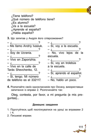 111
– ¿________________?
– Me llamo Andríy Ivasiuk.
– ¿________________?
– Soy de Ucrania.
– ¿________________?
– Vivo en Zaporizhia.
– ¿________________?
– Vivo en la calle de
Tarás Shevchenko, 12.
– ¿________________?
– Sí, tengo. Mi número
de teléfono es el 332117.
– ¿________________?
– Sí, voy a la escuela.
– ¿________________?
– No, vivo lejos de la
escuela.
– ¿________________?
– Sí, voy en trolebús
a la escuela.
– ¿________________?
– Sí, aprendo el español.
– ¿________________?
– No, hablo un poco.
¿Tiene teléfono?
¿Qué número de teléfono tiene?
¿Es alumno?
¿Va a la escuela?
¿Aprende el español?
¿Habla español?
3. Що запитав у Андрія його співрозмовник?
4. Розпитайте своїх однокласників про Оксану, використавши
запитання із вправи 2. Розпочинайте так:
Oleg, contesta, por favor, a mi pregunta (a mis pre­
guntas)...
Домашнє завдання
1. Підготуйтеся, щоб поспілкуватися на уроці за вправами 2
і 4.
2. Письмові вправи.
 